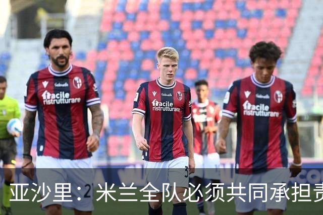 亚沙里：米兰全队必须共同承担责任，在进攻三区我们要大幅提高