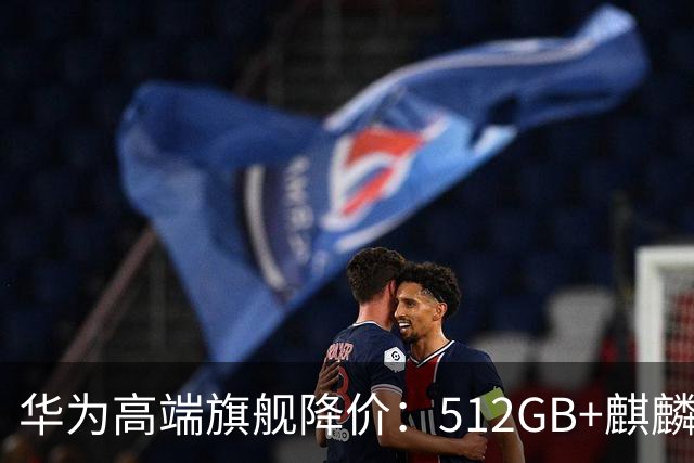华为高端旗舰降价：512GB+麒麟芯+北斗卫星+昆仑玻璃