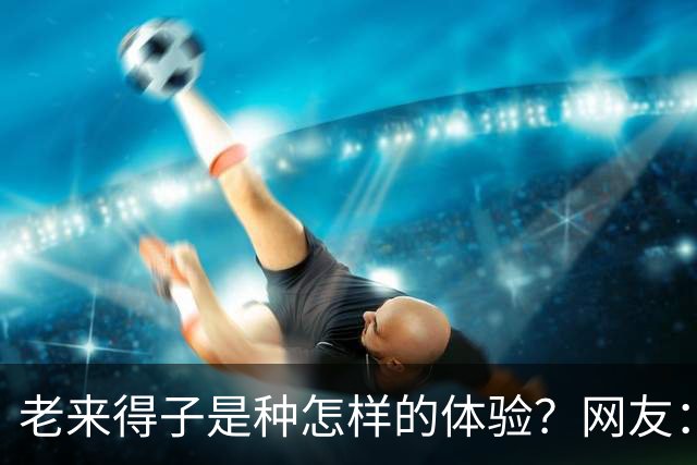 老来得子是种怎样的体验？网友：36岁生了个二胎都精疲力尽
