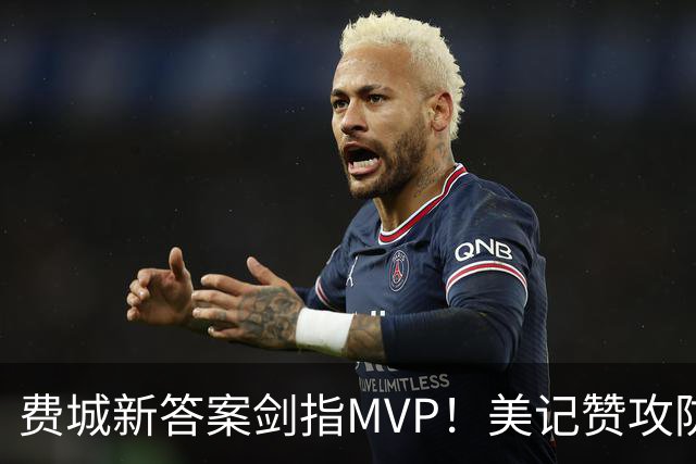 费城新答案剑指MVP！美记赞攻防俱佳无软肋 场均30+5纳斯自豪无比
